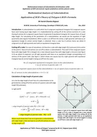 Mathematical analysis of Cuboctahedron (Archimedean solid)
Application of HCR’s formula for regular polyhedrons (all five platonic solids)
Applications of “HCR’s Theory of Polygon” proposed by Mr H.C. Rajpoot (year-2014)
©All rights reserved
Mr Harish Chandra Rajpoot
M.M.M. University of Technology, Gorakhpur-273010 (UP), India Dec, 2014
Introduction: A cuboctahedron is a solid which has 8 congruent equilateral triangular & 6 congruent square
faces each having equal edge length. It is made/generated either by cutting off all the vertices (corners) of a
cube (having 8 vertices & 6 congruent square faces) or by cutting off all the vertices (corners) of a regular
octahedron (having 6 vertices & 8 congruent equilateral triangular faces) to generate 8 equilateral triangular &
6 square faces of equal edge length such that all the vertices lie on a sphere. For calculating all the parameters
of a cuboctahedron, we would use the equations of right pyramid & cube (regular hexahedron). When a cube
is cut off from the vertex, a right pyramid, with base as an equilateral triangle & certain normal height, is
obtained. Since a cube has 8 vertices hence we obtain 8 congruent cut off right pyramids each with an
equilateral triangular base.
Cutting off a cube: For ease of calculations, let there be a cube with edge length & its centre
at the point C. Now all its 8 vertices are cut off to obtain a cuboctahedron. Thus each of the congruent square
faces with edge length is changed into a new reduced square face with edge length (see figure
1) & we obtain 8 congruent cut off right pyramids with base as an equilateral triangle corresponding to 8
vertices of the parent solid. (See figure 1 which shows one square face & a right pyramid with equilateral
triangular base & normal height being cut off from the cube).
Calculation of edge length of parent cube:
Let be the edge length of each face of a cuboctahedron to be
generated by cutting off all the vertices of a parent cube with edge
length PQ (unknown).
In right
⇒
√
√
√
√
Figure 1: Each of 12 congruent square faces with edge
length 𝒂√𝟐 of a cube is changed into a new reduced
square face with edge length 𝒂 by cutting off all the
vertices. A right pyramid with base as an equilateral
triangle with side length 𝒂 & normal height h is being
cut off from a cube with edge length 𝒂√𝟐
 