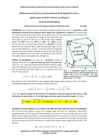Mathematical analysis of decahedron having 10 congruent faces each as a right kite
Applications of “HCR’s Theory of Polygon” proposed by Mr H.C. Rajpoot (year-2014)
©All rights reserved
Mr Harish Chandra Rajpoot
M.M.M. University of Technology, Gorakhpur-273010 (UP), India Feb, 2015
Introduction: We are here to analyse a decahedron having 10 congruent faces each as a right kite (i.e. cyclic
quadrilateral consisting of two congruent right triangles with a hypotenuse in common) & 12 vertices lying
on a spherical surface with a certain radius. All 10 right kite faces are at an equal distance from the centre of
the decahedron. Each of 10 right kite faces always has two right angles,
one acute angle ( ) ( (√√ ) ) & one
obtuse angle ( ) ( ). Its each face has two
pairs of unequal sides ( √√ ) & can be divided into
two congruent right triangles having longer diagonal of the face as their
common hypotenuse. It has two identical & diagonally opposite vertices (
say vertices C & E out of total 12 vertices) at each of which five right kite
faces meet together & rest 10 vertices are identical at each of which
three right kite faces meet together (See the figure 1).
Analysis of decahedron: Let there be a decahedron having 10
congruent faces each as a right kite having two pairs of unequal sides
( ). Now let’s first determine the relation between unequal
sides of the right kite face by calculating the ratio of unequal sides .
Derivation of relation between unequal sides of each right
kite face of the decahedron: Let be the normal distance of each of
10 congruent right kite faces of a decahedron. Now draw a perpendicular
OO’ from the centre O of the decahedron at the point O’ to any of its right kite faces say face ABCD. Since the
right kite face ABCD is a cyclic quadrilateral hence all its vertices A, B,
C & D lie on the circle & the perpendicular OO’ will have its foot O’ at
the centre of the circumscribed circle. (See figure 2 below). Now join
all the vertices A, B, C & D to the centre O’ to obtain two congruent
right triangles . Thus we have,
⇒
√( ) ( ) √
Now, draw the perpendiculars O’M & O’N to the sides AB & BC at
their mid-points M & N respectively. Thus isosceles is divided
into two congruent right triangles . Similarly,
isosceles is divided into two congruent right triangles
.
In right
Figure 1: A decahedron having 12 vertices & 10
congruent faces each as a right kite having two pairs of
unequal sides 𝒂 𝒃 ( 𝒂 𝒃√√𝟓 𝟐), two right
angles, one acute angle 𝜶 ( 𝜶 𝟓𝟏 𝟖𝟑 𝒐) & one
obtuse angle 𝜷 ( 𝜷 𝟏𝟖𝟎 𝒐
𝜶 𝟏𝟐𝟖 𝟏𝟕 𝒐)
Figure 2: A perpendicular OO’ (normal to the plane of
paper) is drawn from the centre 𝑶 (𝟎, 𝟎, 𝒉) of the
decahedron to the right kite face ABCD at the
circumscribed centre O’ of face ABCD with 𝑨𝑩 𝑨𝑫
𝒂 𝑩𝑪 𝑪𝑫 𝒃 𝒂 𝒃𝒕𝒂𝒏𝟑𝟔 𝒐
 