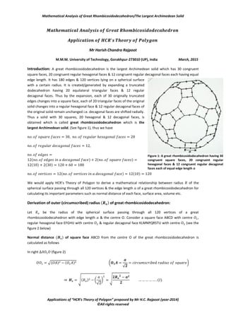 Mathematical Analysis of Great Rhombicosidodecahedron/The Largest Archimedean Solid
Applications of “HCR’s Theory of Polygon” proposed by Mr H.C. Rajpoot (year-2014)
©All rights reserved
Mr Harish Chandra Rajpoot
M.M.M. University of Technology, Gorakhpur-273010 (UP), India March, 2015
Introduction: A great rhombicosidodecahedron is the largest Archimedean solid which has 30 congruent
square faces, 20 congruent regular hexagonal faces & 12 congruent regular decagonal faces each having equal
edge length. It has 180 edges & 120 vertices lying on a spherical surface
with a certain radius. It is created/generated by expanding a truncated
dodecahedron having 20 equilateral triangular faces & 12 regular
decagonal faces. Thus by the expansion, each of 30 originally truncated
edges changes into a square face, each of 20 triangular faces of the original
solid changes into a regular hexagonal face & 12 regular decagonal faces of
the original solid remain unchanged i.e. decagonal faces are shifted radially.
Thus a solid with 30 squares, 20 hexagonal & 12 decagonal faces, is
obtained which is called great rhombicosidodecahedron which is the
largest Archimedean solid. (See figure 1), thus we have
( ) ( )
( ) ( )
( ) ( )
We would apply HCR’s Theory of Polygon to derive a mathematical relationship between radius of the
spherical surface passing through all 120 vertices & the edge length of a great rhombicosidodecahedron for
calculating its important parameters such as normal distance of each face, surface area, volume etc.
Derivation of outer (circumscribed) radius ( ) of great rhombicosidodecahedron:
Let be the radius of the spherical surface passing through all 120 vertices of a great
rhombicosidodecahedron with edge length & the centre O. Consider a square face ABCD with centre ,
regular hexagonal face EFGHIJ with centre & regular decagonal face KLMNPQRSTU with centre (see the
figure 2 below)
Normal distance ( ) of square face ABCD from the centre O of the great rhombicosidodecahedron is
calculated as follows
In right (figure 2)
√( ) ( ) (
√
*
⇒ √( ) (
√
* √ ( )
Figure 1: A great rhombicosidodecahedron having 30
congruent square faces, 20 congruent regular
hexagonal faces & 12 congruent regular decagonal
faces each of equal edge length 𝒂
 