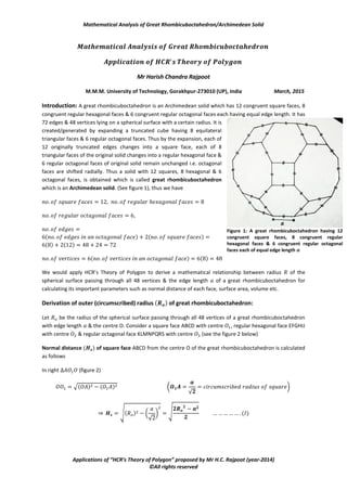 Mathematical Analysis of Great Rhombicuboctahedron/Archimedean Solid
Applications of “HCR’s Theory of Polygon” proposed by Mr H.C. Rajpoot (year-2014)
©All rights reserved
Mr Harish Chandra Rajpoot
M.M.M. University of Technology, Gorakhpur-273010 (UP), India March, 2015
Introduction: A great rhombicuboctahedron is an Archimedean solid which has 12 congruent square faces, 8
congruent regular hexagonal faces & 6 congruent regular octagonal faces each having equal edge length. It has
72 edges & 48 vertices lying on a spherical surface with a certain radius. It is
created/generated by expanding a truncated cube having 8 equilateral
triangular faces & 6 regular octagonal faces. Thus by the expansion, each of
12 originally truncated edges changes into a square face, each of 8
triangular faces of the original solid changes into a regular hexagonal face &
6 regular octagonal faces of original solid remain unchanged i.e. octagonal
faces are shifted radially. Thus a solid with 12 squares, 8 hexagonal & 6
octagonal faces, is obtained which is called great rhombicuboctahedron
which is an Archimedean solid. (See figure 1), thus we have
( ) ( )
( ) ( )
( ) ( )
We would apply HCR’s Theory of Polygon to derive a mathematical relationship between radius of the
spherical surface passing through all 48 vertices & the edge length of a great rhombicuboctahedron for
calculating its important parameters such as normal distance of each face, surface area, volume etc.
Derivation of outer (circumscribed) radius ( ) of great rhombicuboctahedron:
Let be the radius of the spherical surface passing through all 48 vertices of a great rhombicuboctahedron
with edge length & the centre O. Consider a square face ABCD with centre , regular hexagonal face EFGHIJ
with centre & regular octagonal face KLMNPQRS with centre (see the figure 2 below)
Normal distance ( ) of square face ABCD from the centre O of the great rhombicuboctahedron is calculated
as follows
In right (figure 2)
√( ) ( ) (
√
*
⇒ √( ) (
√
* √ ( )
Figure 1: A great rhombicuboctahedron having 12
congruent square faces, 8 congruent regular
hexagonal faces & 6 congruent regular octagonal
faces each of equal edge length 𝒂
 