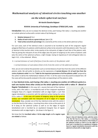 Spherical Geometry by H.C. Rajpoot
Mr Harish Chandra Rajpoot
M.M.M. University of Technology, Gorakhpur-273010 (UP), India 16/5/2015
Introduction: Here, we are to analyse the identical circles, each having a flat radius , touching one another
on a whole spherical surface with a certain radius by finding out
1. Relation between
2. Radius of each circle as a great circle arc ( ) &
3. Total surface area & its percentage ( ) covered by all the circles on the whole spherical surface.
For such cases, each of the identical circles is assumed to be inscribed by each of the congruent regular
polygonal (flat) faces of a platonic solid & spherical surface to be concentric with that platonic solid. Thus each
of identical circles touches other circles exactly at the mid-points of edges of each face of the platonic solid.
Then by joining the mid-point of one of the edges (also the point of tangency) to the centre of platonic solid
(also the centre of the spherical surface), a right triangle, having its hypotenuse and orthogonal sides (i.e.
legs) , is thus obtained. Where,
( )
( )
Here, we are not to derive the parameter such as normal distance of each face from the centre of the different
platonic solids. We will prefer to directly use the expressions of normal distance ( ) of each face from the
centre of platonic solids from the “Table for the important parameters of all five platonic solids” prepared by
the author to derive the mathematical relations of in all the cases to be discussed & analysed here. All
five cases will be discussed & analysed in the order corresponding to all five platonic solids.
1. Four identical circles, each having a flat radius , touching one another at 6 different points (i.e.
each one touches three other circles) on the whole spherical surface with a radius : (Based on
Regular Tetrahedron): In this case, let’s assume that each of four identical
circles, with a flat radius , is inscribed by each of four congruent equilateral
triangular faces of a regular tetrahedron with an edge length such that
regular tetrahedron is concentric with the spherical surface having the centre
O & a radius . In this case, all 6 points of tangency, lying on the spherical
surface, are coincident with the mid-points of all 6 edges of a regular
tetrahedron. Now, consider one of the four identical circles with the centre C
on the flat face & a flat radius , touching three other circles at the points A, B
& D (lying on the spherical surface as well as on the edges of regular
tetrahedron) and is inscribed by an equilateral triangular face of regular
tetrahedron with an edge length . (As shown in the figure 1)
We know that the inscribed radius & the edge length of a regular n-gon
are related as follows
⇒
Figure 1: One of 4 identical circles, with the centre
C on the flat face & a flat radius 𝒓, is touching
three other circles at the points A, B & D (lying on
the spherical surface as well as on the edges of
face) and is inscribed by an equilateral triangular
face of a regular tetrahedron (concentric with the
spherical surface) with an edge length 𝒂
 