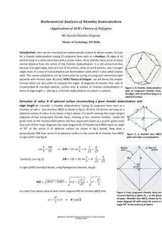 Applications of “HCR’s Theory of Polygon” proposed by Mr H.C. Rajpoot (year-2014)
©All rights reserved
Master of Technology, IIT Delhi
Introduction: Here we are interested to mathematically analyse & derive analytic formula
for a rhombic dodecahedron having 12 congruent faces each as a rhombus, 24 edges & 14
vertices lying on a spherical surface with a certain radius. All 12 rhombic faces are at an equal
normal distance from the centre of the rhombic dodecahedron. It is not vertex-transitive
because 4 straight edges meet at 6 out of 14 vertices, while at rest 8 vertices, only 3 straight
edges meet. It is dual of Cuboctahedron (an Archimedean solid) which is also called Catalan
solid. This convex polyhedron can be constructed by joining 12 congruent elementary-right
pyramids with rhombic base. By using ‘HCR’s Theory of Polygon’, we will derive the analytic
formula which are very useful to compute the angles & diagonals of rhombic face, radii of
circumscribed & inscribed spheres, surface area & volume of rhombic dodecahedron in
terms of edge length . (See fig-1, a rhombic dodecahedron inscribed in a sphere).
Derivation of radius of spherical surface circumscribing a given rhombic dodecahedron with
edge length : Consider a rhombic dodecahedron having 12 congruent faces each as a
rhombus of side (say rhombus ABCD as shown in fig-2). All of its 14 vertices are lying on a
spherical surface of radius (as shown in fig-1 above). It is worth noticing that major (larger)
diagonals of four (congruent) rhombic faces, meeting at four common vertices, divide the
great circle on the circumscribed sphere into four equal parts (each as a quarter great circle)
thus each of four major diagonals say major diagonal AC of rhombic face ABCD exerts an angle
of at the centre O of spherical surface (as shown in fig-3 below). Now drop a
perpendicular OM from centre O of spherical surface to the centre M of rhombic face ABCD.
In right (see fig-3)
⇒
√ √
√ √
In right (see fig-2 above), using Pythagorean theorem, we get
√ √ (
√
) √
It is clear from above value of semi-minor diagonal MD of rhombus ABCD that
⇒ √
Figure 1: A rhombic dodecahedron
with 12 congruent rhombic faces,
24 edges, and 14 vertices lying on a
spherical surface
Figure 2: A rhombic face ABCD
with each side 𝒂 of polyhedron
Figure 3: Four congruent rhombic faces are
circumscribed by a sphere & ⟂ to the plane
of paper. Rhombic face ABCD, shown by its
major diagonal AC with centre M, exerts an
angle 𝟗𝟎 𝟎
at the centre O of sphere
 
