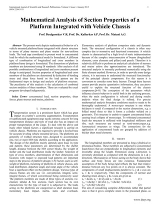 International Journal of Scientific and Research Publications, Volume 2, Issue 1, January 2012 1
ISSN 2250-3153
www.ijsrp.org
Mathematical Analysis of Section Properties of a
Platform Integrated with Vehicle Chassis
Prof. Deulgaonkar V.R, Prof. Dr. Kallurkar S.P, Prof. Dr. Matani A.G
Abstract- The present work depicts mathematical behavior of a
vehicle mounted platform/frame integrated with chassis structure
in terms of plane stresses and plane strains for non-uniform
loads. The load type considered in present work is concentrated
load for which the mathematical model is formulated. A different
type of combination of longitudinal and cross members in
platform/frame design is formulated. The dimensions of platform
members are determined using IS standards. After analysis of all
possible combinations of longitudinal and cross members present
design is anticipated. Section properties of longitudinal and cross
members of the platform are determined & deduction of bending
stress and shear force based on the load pattern are the
fundamental steps in design and analysis of platform structure.
The peculiarity of this analysis is the calculation of combined
section modulus of three members. These are evaluated by excel
programs developed indigenously.
Index Terms- concentrated load, section properties, shear
forces, plane stresses and strains, platform.
I. INTRODUCTION
ransportation system is a prominent factor which has great
impact on country’s economic augmentation. Transportation
of sophisticated equipment/cargo needs extreme concern for long
transportation distance and type of road also has an impact on
proper transportation of the cargo. To deal with the above and
many other related factors a significant research is carried on
vehicle chassis. Platforms are required to provide a leveled base
for accurate leveling vehicle mounted devices. The platforms are
generally of welded structure type, designed to accommodate
one, two or more ISO type shelters according to the application.
The design of the platform mainly depends upon load, its type
and pattern; these parameters are determined by the shelter
length, distance between the ISO corner blocks, the weight of
shelter and the load distribution inside the shelter. Selection of
type of cross members, determination of their dimensions and
locations with respect to expected load patterns are important
steps in the process of platform design.[1-5] Factors such as self-
weight of platform, mounting of platform on vehicle chassis, axle
load distribution, departure angle and ramp angle of the vehicle
bear a significant effect on the platform design. Various types of
chassis frames are into use viz. conventional, integral, semi-
integral frames, of which conventional being extensively used.
The platform members are made of three types of sections viz.
channel, tabular & box sections. Each section has its own
characteristic for the type of load it is subjected to. The loads
acting on the platforms are categorized as short duration load,
momentary load, impact, inertia, static and overloads.
Elementary analysis of platform comprises static and dynamic
loads. The structural configuration of a chassis is often very
complex due to normative and functional constraints. A vehicle
chassis is characterized by a high level of static indetermination
because of the complex interconnection of beams (longitudinal
elements, cross elements and pillars) and panels. Therefore it is
relatively difficult to perform an analytical calculation of stresses
and strains unless dire approximations are introduced. The
structural analysis is normally performed numerically using the
finite element method. However, in order to provide some design
criteria, it is necessary to understand the structural functionality
of the principal chassis components. For this reason it is
convenient to consider some basic layouts: Though these layouts
cannot provide precise quantitative information, they can prove
useful to explain the structural function of the chassis
components.[6-9] The conception of the parameters which
influence chassis behavior is useful both in the outlining process,
when the main configuration is selected and during results
analysis when the final design is refined. For precise
mathematical analysis boundary conditions needs to needs to be
thoroughly understood. A monocoque structure is one whose
thickness is small if compared to the section dimensions, e.g. a
folded metal sheet so that it forms a cylinder welded on a
generatrix. This structure is unable to support concentrated loads
causing local collapse of monocoque. To withstand concentrated
loads the structure is stiffened with longitudinal stiffeners and
ribs, such structures are termed as semi-monocoques.e.g.
Aeronautical structures as wings. The connections for the
application of concentrated loads are grasped by addition of
thicker sheet metal elements.
II. THEORY
The longitudinal members are presumed as long cylindrical or
prismatical bodies. These members are subjected to concentrated
loads/forces that are perpendicular to longitudinal elements and
invariable along the length. Dimension along z-direction is
extremely dominant as compared with the dimensions in x & y
directions. Microanalysis of forces acting on the body shows that
surface and body forces are into existence. Fundamental
assumption of the body being rigid reflects the fact that relative
distance between any two points on it is always constant. The
components of small displacements parallel to x, y & z axis are
u, v & w respectively. Then the components of normal and
shearing strain along x, y & z axes are given as
ex = du/dx; ey = dv/dy and ez = dw/dz (1)
γxy = (du/dy) + (dv/dx); γxz = (du/dz) +(dw/dx);
γyz = (dv/dz)+(dw/dy) (2)
The aim of considering complete differentials rather that partial
ones is that it gives complete strain in the presumed plane, as
T
 