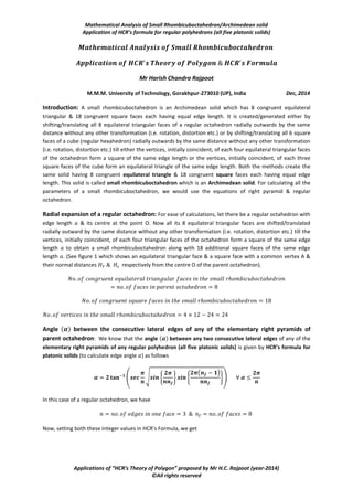 Mathematical Analysis of Small Rhombicuboctahedron/Archimedean solid
Application of HCR’s formula for regular polyhedrons (all five platonic solids)
Applications of “HCR’s Theory of Polygon” proposed by Mr H.C. Rajpoot (year-2014)
©All rights reserved
Mr Harish Chandra Rajpoot
M.M.M. University of Technology, Gorakhpur-273010 (UP), India Dec, 2014
Introduction: A small rhombicuboctahedron is an Archimedean solid which has 8 congruent equilateral
triangular & 18 congruent square faces each having equal edge length. It is created/generated either by
shifting/translating all 8 equilateral triangular faces of a regular octahedron radially outwards by the same
distance without any other transformation (i.e. rotation, distortion etc.) or by shifting/translating all 6 square
faces of a cube (regular hexahedron) radially outwards by the same distance without any other transformation
(i.e. rotation, distortion etc.) till either the vertices, initially coincident, of each four equilateral triangular faces
of the octahedron form a square of the same edge length or the vertices, initially coincident, of each three
square faces of the cube form an equilateral triangle of the same edge length. Both the methods create the
same solid having 8 congruent equilateral triangle & 18 congruent square faces each having equal edge
length. This solid is called small rhombicuboctahedron which is an Archimedean solid. For calculating all the
parameters of a small rhombicuboctahedron, we would use the equations of right pyramid & regular
octahedron.
Radial expansion of a regular octahedron: For ease of calculations, let there be a regular octahedron with
edge length & its centre at the point O. Now all its 8 equilateral triangular faces are shifted/translated
radially outward by the same distance without any other transformation (i.e. rotation, distortion etc.) till the
vertices, initially coincident, of each four triangular faces of the octahedron form a square of the same edge
length to obtain a small rhombicuboctahedron along with 18 additional square faces of the same edge
length . (See figure 1 which shows an equilateral triangular face & a square face with a common vertex A &
their normal distances respectively from the centre O of the parent octahedron).
Angle ( ) between the consecutive lateral edges of any of the elementary right pyramids of
parent octahedron: We know that the angle ( ) between any two consecutive lateral edges of any of the
elementary right pyramids of any regular polyhedron (all five platonic solids) is given by HCR’s formula for
platonic solids (to calculate edge angle ) as follows
( √ { } {
( )
})
In this case of a regular octahedron, we have
Now, setting both these integer values in HCR’s Formula, we get
 