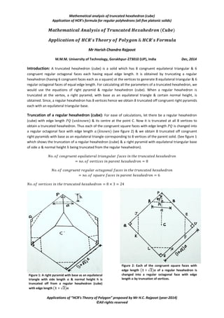 Mathematical analysis of truncated hexahedron (cube)
Application of HCR’s formula for regular polyhedrons (all five platonic solids)
Applications of “HCR’s Theory of Polygon” proposed by Mr H.C. Rajpoot (year-2014)
©All rights reserved
Mr Harish Chandra Rajpoot
M.M.M. University of Technology, Gorakhpur-273010 (UP), India Dec, 2014
Introduction: A truncated hexahedron (cube) is a solid which has 8 congruent equilateral triangular & 6
congruent regular octagonal faces each having equal edge length. It is obtained by truncating a regular
hexahedron (having 6 congruent faces each as a square) at the vertices to generate 8 equilateral triangular & 6
regular octagonal faces of equal edge length. For calculating all the parameters of a truncated hexahedron, we
would use the equations of right pyramid & regular hexahedron (cube). When a regular hexahedron is
truncated at the vertex, a right pyramid, with base as an equilateral triangle & certain normal height, is
obtained. Since, a regular hexahedron has 8 vertices hence we obtain 8 truncated off congruent right pyramids
each with an equilateral triangular base.
Truncation of a regular hexahedron (cube): For ease of calculations, let there be a regular hexahedron
(cube) with edge length & its centre at the point C. Now it is truncated at all 8 vertices to
obtain a truncated hexahedron. Thus each of the congruent square faces with edge length is changed into
a regular octagonal face with edge length (see figure 2) & we obtain 8 truncated off congruent
right pyramids with base as an equilateral triangle corresponding to 8 vertices of the parent solid. (See figure 1
which shows the truncation of a regular hexahedron (cube) & a right pyramid with equilateral triangular base
of side & normal height being truncated from the regular hexahedron).
Figure 1: A right pyramid with base as an equilateral
triangle with side length 𝒂 & normal height h is
truncated off from a regular hexahedron (cube)
with edge length 𝟏 + 𝟐 𝒂
Figure 2: Each of the congruent square faces with
edge length 𝟏 + 𝟐 𝒂 of a regular hexahedron is
changed into a regular octagonal face with edge
length 𝒂 by truncation of vertices.
 
