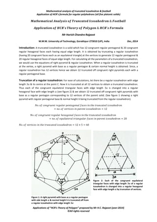 Mathematical analysis of truncated icosahedron & football
Application of HCR’s formula for regular polyhedrons (all five platonic solids)
Applications of “HCR’s Theory of Polygon” proposed by Mr H.C. Rajpoot (year-2014)
©All rights reserved
Mr Harish Chandra Rajpoot
M.M.M. University of Technology, Gorakhpur-273010 (UP), India Dec, 2014
Introduction: A truncated icosahedron is a solid which has 12 congruent regular pentagonal & 20 congruent
regular hexagonal faces each having equal edge length. It is obtained by truncating a regular icosahedron
(having 20 congruent faces each as an equilateral triangle) at the vertices to generate 12 regular pentagonal &
20 regular hexagonal faces of equal edge length. For calculating all the parameters of a truncated icosahedron,
we would use the equations of right pyramid & regular icosahedron. When a regular icosahedron is truncated
at the vertex, a right pyramid with base as a regular pentagon & certain normal height is obtained. Since, a
regular icosahedron has 12 vertices hence we obtain 12 truncated off congruent right pyramids each with a
regular pentagonal base.
Truncation of a regular icosahedron: For ease of calculations, let there be a regular icosahedron with edge
length & its centre at the point C. Now it is truncated at all 12 vertices to obtain a truncated icosahedron.
Thus each of the congruent equilateral triangular faces with edge length is changed into a regular
hexagonal face with edge length (see figure 2) & we obtain 12 truncated off congruent right pyramids with
base as a regular pentagon corresponding to 12 vertices of the parent solid. (See figure 1 showing a right
pyramid with regular pentagonal base & normal height being truncated from the regular icosahedron).
Figure 1: A right pyramid with base as a regular pentagon
with side length 𝒂 & normal height h is truncated off from
a regular icosahedron with edge length 𝟑𝒂
Figure 2: Each of the congruent equilateral
triangular faces with edge length 𝟑𝒂 of a regular
icosahedron is changed into a regular hexagonal
face with edge length 𝒂 by truncation of vertices.
 