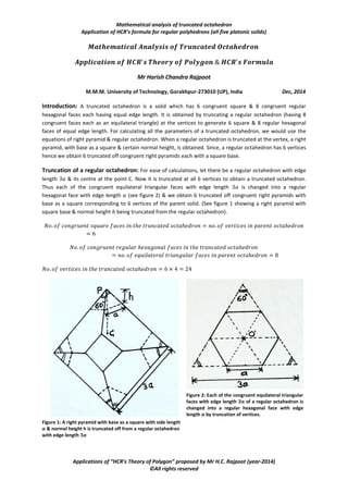 Mathematical analysis of truncated octahedron
Application of HCR’s formula for regular polyhedrons (all five platonic solids)
Applications of “HCR’s Theory of Polygon” proposed by Mr H.C. Rajpoot (year-2014)
©All rights reserved
Mr Harish Chandra Rajpoot
M.M.M. University of Technology, Gorakhpur-273010 (UP), India Dec, 2014
Introduction: A truncated octahedron is a solid which has 6 congruent square & 8 congruent regular
hexagonal faces each having equal edge length. It is obtained by truncating a regular octahedron (having 8
congruent faces each as an equilateral triangle) at the vertices to generate 6 square & 8 regular hexagonal
faces of equal edge length. For calculating all the parameters of a truncated octahedron, we would use the
equations of right pyramid & regular octahedron. When a regular octahedron is truncated at the vertex, a right
pyramid, with base as a square & certain normal height, is obtained. Since, a regular octahedron has 6 vertices
hence we obtain 6 truncated off congruent right pyramids each with a square base.
Truncation of a regular octahedron: For ease of calculations, let there be a regular octahedron with edge
length & its centre at the point C. Now it is truncated at all 6 vertices to obtain a truncated octahedron.
Thus each of the congruent equilateral triangular faces with edge length is changed into a regular
hexagonal face with edge length (see figure 2) & we obtain 6 truncated off congruent right pyramids with
base as a square corresponding to 6 vertices of the parent solid. (See figure 1 showing a right pyramid with
square base & normal height being truncated from the regular octahedron).
Figure 2: Each of the congruent equilateral triangular
faces with edge length 𝟑𝒂 of a regular octahedron is
changed into a regular hexagonal face with edge
length 𝒂 by truncation of vertices.
Figure 1: A right pyramid with base as a square with side length
𝒂 & normal height h is truncated off from a regular octahedron
with edge length 𝟑𝒂
 
