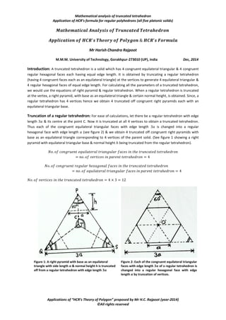Mathematical analysis of truncated tetrahedron
Application of HCR’s formula for regular polyhedrons (all five platonic solids)
Applications of “HCR’s Theory of Polygon” proposed by Mr H.C. Rajpoot (year-2014)
©All rights reserved
Mr Harish Chandra Rajpoot
M.M.M. University of Technology, Gorakhpur-273010 (UP), India Dec, 2014
Introduction: A truncated tetrahedron is a solid which has 4 congruent equilateral triangular & 4 congruent
regular hexagonal faces each having equal edge length. It is obtained by truncating a regular tetrahedron
(having 4 congruent faces each as an equilateral triangle) at the vertices to generate 4 equilateral triangular &
4 regular hexagonal faces of equal edge length. For calculating all the parameters of a truncated tetrahedron,
we would use the equations of right pyramid & regular tetrahedron. When a regular tetrahedron is truncated
at the vertex, a right pyramid, with base as an equilateral triangle & certain normal height, is obtained. Since, a
regular tetrahedron has 4 vertices hence we obtain 4 truncated off congruent right pyramids each with an
equilateral triangular base.
Truncation of a regular tetrahedron: For ease of calculations, let there be a regular tetrahedron with edge
length & its centre at the point C. Now it is truncated at all 4 vertices to obtain a truncated tetrahedron.
Thus each of the congruent equilateral triangular faces with edge length is changed into a regular
hexagonal face with edge length (see figure 2) & we obtain 4 truncated off congruent right pyramids with
base as an equilateral triangle corresponding to 4 vertices of the parent solid. (See figure 1 showing a right
pyramid with equilateral triangular base & normal height being truncated from the regular tetrahedron).
Figure 1: A right pyramid with base as an equilateral
triangle with side length 𝒂 & normal height h is truncated
off from a regular tetrahedron with edge length 𝟑𝒂
Figure 2: Each of the congruent equilateral triangular
faces with edge length 𝟑𝒂 of a regular tetrahedron is
changed into a regular hexagonal face with edge
length 𝒂 by truncation of vertices.
 