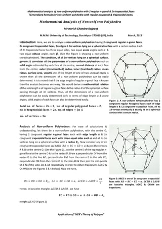 Mathematical analysis of non-uniform polyhedra with 2 regular n-gonal & 2n trapezoidal faces
(Generalized formula for non-uniform polyhedra with regular polygonal & trapezoidal faces)
Application of “HCR’s Theory of Polygon”
𝑴𝒂𝒕𝒉𝒆𝒎𝒂𝒕𝒊𝒄𝒂𝒍 𝑨𝒏𝒂𝒍𝒚𝒔𝒊𝒔 𝒐𝒇 𝑵𝒐𝒏 𝒖𝒏𝒊𝒇𝒐𝒓𝒎 𝑷𝒐𝒍𝒚𝒉𝒆𝒅𝒓𝒂
Mr Harish Chandra Rajpoot
M.M.M. University of Technology, Gorakhpur-273010 (UP), India March, 2015
Introduction: Here, we are to analyse a non-uniform polyhedron having 2 congruent regular n-gonal faces,
2n congruent trapezoidal faces, 5n edges & 3n vertices lying on a spherical surface with a certain radius. Each
of 2n trapezoidal faces has three equal sides, two equal acute angles each 𝜶 &
two equal obtuse angles each 𝜷 . (See the Figure 1 showing a non-uniform
tetradecahedron). The condition, of all 3n vertices lying on a spherical surface,
governs & correlates all the parameters of a non-uniform polyhedron such as
solid angle subtended by each face at the centre, normal distance of each face
from the centre, outer (circumscribed) radius, inner (inscribed) radius, mean
radius, surface area, volume etc. If the length of one of two unequal edges is
known then all the dimensions of a non-uniform polyhedron can be easily
determined. It is to noted that if the edge length of regular n-gonal face is known
then the analysis becomes very easy. We would derive a mathematical relation
of the side length 𝑎 of regular n-gonal faces & the radius 𝑅 of the spherical surface
passing through all 3n vertices. Thus, all the dimensions of a non-uniform
polyhedron can be easily determined only in terms of edge length 𝑎 & plane
angles, solid angles of each face can also be determined easily.
𝐭𝐨𝐭𝐚𝐥 𝐧𝐨. 𝐨𝐟 𝐟𝐚𝐜𝐞𝐬 = 𝟐𝐧 + 𝟐, 𝐧𝐨. 𝐨𝐟 𝐫𝐞𝐠𝐮𝐥𝐚𝐫 𝐩𝐨𝐥𝐲𝐠𝐨𝐧𝐚𝐥 𝐟𝐚𝐜𝐞𝐬 = 𝟐,
𝐧𝐨. 𝐨𝐟 𝐭𝐫𝐚𝐩𝐞𝐳𝐨𝐢𝐝𝐚𝐥 𝐟𝐚𝐜𝐞𝐬 = 𝟐𝐧, 𝐧𝐨. 𝐨𝐟 𝐞𝐝𝐠𝐞𝐬 = 𝟓𝐧 &
𝐧𝐨. 𝐨𝐟 𝐯𝐞𝐫𝐭𝐢𝐜𝐞𝐬 = 𝟑𝐧
Analysis of Non-uniform Polyhedron: For ease of calculations &
understanding, let there be a non-uniform polyhedron, with the centre O,
having 2 congruent regular n-gonal faces each with edge length 𝒂 & 2n
congruent trapezoidal faces each with three equal sides each 𝒂 and all its 3n
vertices lying on a spherical surface with a radius 𝑹𝒐. Now consider any of 2n
congruent trapezoidal faces say ABCD (𝐴𝐷 = 𝐵𝐶 = 𝐶𝐷 = 𝑎) & join the vertices
A & D to the centre O. (See the Figure 2). Join the centre E of the top regular n-
gonal face to the centre O & to the vertex D. Draw a perpendicular DF from the
vertex D to the line AO, perpendicular EM from the centre E to the side CD,
perpendicular ON from the centre O to the side AB & then join the mid-points
M & N of the sides CD & AB respectively in order to obtain trapeziums ADEO &
OEMN (See the Figures 3 & 4 below). Now we have,
𝑂𝐴 = 𝑂𝐵 = 𝑂𝐷 = 𝑅𝑜 , 𝐴𝐷 = 𝐵𝐶 = 𝐶𝐷 = 𝑎, ∠𝐶𝐸𝐷 = ∠𝐴𝑂𝐵 =
2𝜋
𝑛
Hence, in isosceles triangles ∆𝐶𝐸𝐷 & ∆𝐴𝑂𝐵 , we have
𝑬𝑪 = 𝑬𝑫 & 𝑪𝑫 = 𝒂 & 𝑶𝑨 = 𝑶𝑩 = 𝑹𝒐
In right ∆𝐸𝑀𝐷 (Figure 2)
Figure 1: A non-uniform tetradecahedron has 2
congruent regular hexagonal faces each of edge
length 𝒂 & 12 congruent trapezoidal faces. All its
18 vertices eventually & exactly lie on a spherical
surface with a certain radius.
Figure 2: ABCD is one of 2n congruent trapezoidal
faces with 𝑨𝑫 = 𝑩𝑪 = 𝑪𝑫 = 𝒂. ∆𝑪𝑬𝑫 & ∆𝑨𝑶𝑩
are isosceles triangles. ADEO & OEMN are
trapeziums.
 