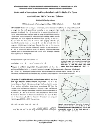 Mathematical analysis of uniform polyhedron (trapezohedron) having 2n congruent right kite faces
(Generalized formula for uniform polyhedrons having 2n congruent right kite faces)
Applications of “HCR’s Theory of Polygon” proposed by Mr H.C. Rajpoot (year-2014)
©All rights reserved
Mr Harish Chandra Rajpoot
M.M.M. University of Technology, Gorakhpur-273010 (UP), India April, 2015
Introduction: We are here to analyse a uniform polyhedron (trapezohedron) having 2n congruent faces each
as a right kite (i.e. cyclic quadrilateral consisting of two congruent right triangles with a hypotenuse in
common), 4n edges & ( ) vertices lying on a spherical surface with a
certain radius. All 2n right kite faces are at an equal normal distance from the
centre of the uniform polyhedron. Each of 2n right kite faces always has two
right angles, one acute angle ( ) & one obtuse angle ( ) ( ).
Its each face has two pairs of unequal sides (edges) (
) & can be divided into two
congruent right triangles having longer diagonal of the face as their common
hypotenuse. It has two identical & diagonally opposite vertices say vertices C
& E out of total (2n+2) vertices at each of which n right kite faces meet
together & rest 2n vertices are identical at each of which three right kite faces
meet together (See the figure 1).
Analysis of uniform polyhedron (trapezohedron): Let there be a
uniform polyhedron having 2n congruent faces each as a right kite having two pairs of unequal sides (edges)
( ). Now let’s first determine the relation between two unequal sides of the right kite face of
the uniform polyhedron by calculating the ratio of unequal sides (edges) in the generalized form.
Derivation of relation between unequal sides (edges) of
each right kite face of the uniform polyhedron: Let be the
normal distance of each of 2n congruent right kite faces from the centre
O of a uniform polyhedron. Now draw a perpendicular OO’ from the
centre O of the polyhedron at the point O’ to any of its right kite faces say
face ABCD. Since the right kite face ABCD is a cyclic quadrilateral hence all
its vertices A, B, C & D lie on the circle & the perpendicular OO’ will have
its foot O’ at the centre of the circumscribed circle. (See figure 2). Now
join all the vertices A, B, C & D to the centre O’ to obtain two congruent
right triangles . Thus we have,
⇒
√( ) ( ) √
Figure 1: A uniform polyhedron having 2n+2
vertices, 4n edges & 2n congruent faces each as a
right kite having two pairs of unequal sides
𝒂 𝒃 ( 𝒂 𝒃), two right angles, one acute
angle 𝜶 & one obtuse angle 𝜷 ( 𝜷 𝟏𝟖𝟎 𝒐
𝜶)
Figure 2: A perpendicular OO’ (normal to the plane of
paper) is drawn from the centre 𝑶 (𝟎 𝟎 𝒉) of the
uniform polyhedron to the right kite face ABCD at the
circumscribed centre O’ of face ABCD with 𝑨𝑩
𝑨𝑫 𝒂 𝑩𝑪 𝑪𝑫 𝒃 𝒂 𝒃
 