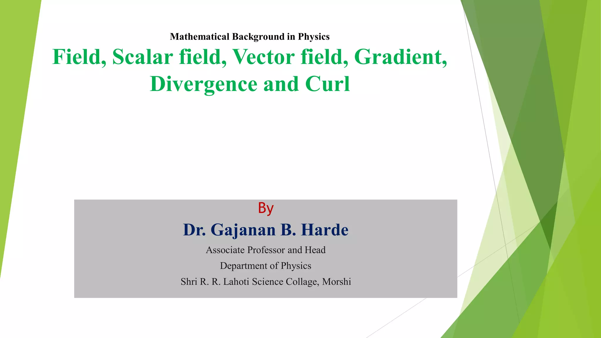 Mathematical Background in Physics
Field, Scalar field, Vector field, Gradient,
Divergence and Curl
By
Dr. Gajanan B. Harde
Associate Professor and Head
Department of Physics
Shri R. R. Lahoti Science Collage, Morshi
 