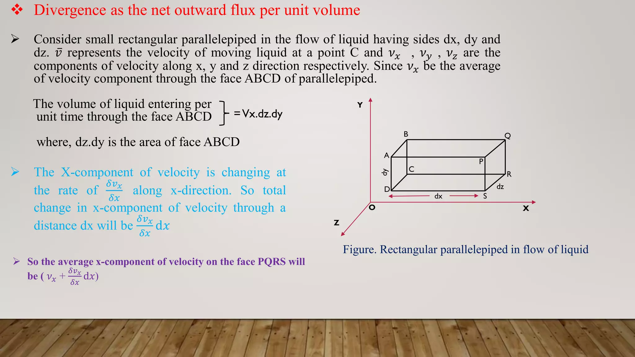 C
S
 The X-component of velocity is changing at
the rate of
𝛿𝑣𝑥
𝛿𝑥
along x-direction. So total
change in x-component of velocity through a
distance dx will be
𝛿𝑣𝑥
𝛿𝑥
d𝑥
 Divergence as the net outward flux per unit volume
 Consider small rectangular parallelepiped in the flow of liquid having sides dx, dy and
dz. ҧ
𝑣 represents the velocity of moving liquid at a point C and 𝜈𝑥 , 𝜈𝑦 , 𝜈𝑧 are the
components of velocity along x, y and z direction respectively. Since 𝜈𝑥 be the average
of velocity component through the face ABCD of parallelepiped.
The volume of liquid entering per
unit time through the face ABCD
where, dz.dy is the area of face ABCD
=Vx.dz.dy
dx
P
R
A
Q
B
D
X
Y
Z
O
dz
dy
Figure. Rectangular parallelepiped in flow of liquid
 So the average x-component of velocity on the face PQRS will
be ( 𝜈𝑥 +
𝛿𝑣𝑥
𝛿𝑥
d𝑥)
 