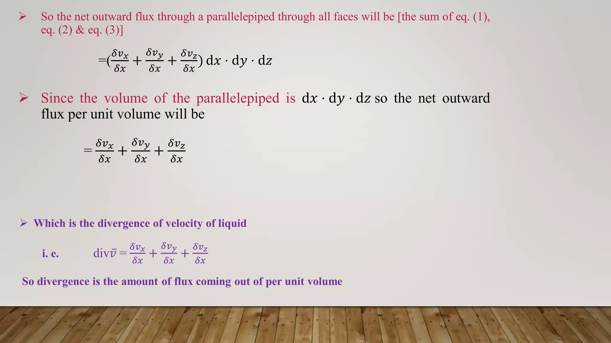  So the net outward flux through a parallelepiped through all faces will be [the sum of eq. (1),
eq. (2) & eq. (3)]
=(
𝛿𝑣𝑥
𝛿𝑥
+
𝛿𝑣𝑦
𝛿𝑥
+
𝛿𝑣𝑧
𝛿𝑥
) d𝑥 ⋅ d𝑦 ⋅ d𝑧
 Since the volume of the parallelepiped is d𝑥 ⋅ d𝑦 ⋅ d𝑧 so the net outward
flux per unit volume will be
=
𝛿𝑣𝑥
𝛿𝑥
+
𝛿𝑣𝑦
𝛿𝑥
+
𝛿𝑣𝑧
𝛿𝑥
 Which is the divergence of velocity of liquid
i. e. div ҧ
𝑣 =
𝛿𝑣𝑥
𝛿𝑥
+
𝛿𝑣𝑦
𝛿𝑥
+
𝛿𝑣𝑧
𝛿𝑥
So divergence is the amount of flux coming out of per unit volume
 