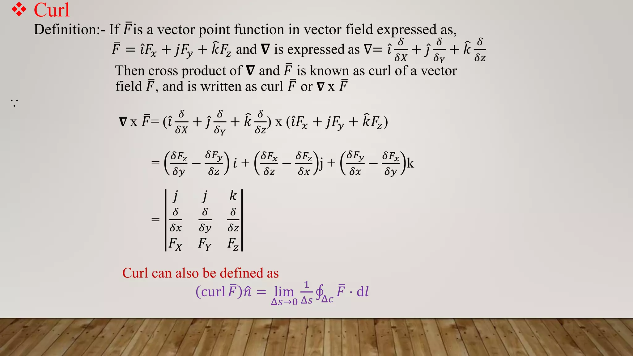  Curl
Definition:- If ത
𝐹is a vector point function in vector field expressed as,
ത
𝐹 = Ƹ
𝑖𝐹𝑥 + 𝑗𝐹𝑦 + ෠
𝑘𝐹𝑧 and 𝛁 is expressed as ∇= Ƹ
𝑖
𝛿
𝛿𝑋
+ Ƹ
𝑗
𝛿
𝛿𝑌
+ ෠
𝑘
𝛿
𝛿𝑧
Then cross product of 𝛁 and ത
𝐹 is known as curl of a vector
field ത
𝐹, and is written as curl ത
𝐹 or 𝛁 x ത
𝐹
⸪
𝛁 x ത
𝐹= ( Ƹ
𝑖
𝛿
𝛿𝑋
+ Ƹ
𝑗
𝛿
𝛿𝑌
+ ෠
𝑘
𝛿
𝛿𝑧
) x ( Ƹ
𝑖𝐹𝑥 + 𝑗𝐹𝑦 + ෠
𝑘𝐹𝑧)
=
𝛿𝐹𝑧
𝛿𝑦
−
𝛿𝐹𝑦
𝛿𝑧
𝑖 +
𝛿𝐹𝑥
𝛿𝑧
−
𝛿𝐹𝑧
𝛿𝑥
j +
𝛿𝐹𝑦
𝛿𝑥
−
𝛿𝐹𝑥
𝛿𝑦
k
=
𝑗 𝑗 𝑘
𝛿
𝛿𝑥
𝛿
𝛿𝑦
𝛿
𝛿𝑧
𝐹𝑋 𝐹𝑌 𝐹𝑧
Curl can also be defined as
curl ത
𝐹 ො
𝑛 = lim
Δ𝑠→0
1
Δ𝑠
‫ׯ‬
Δ𝑐
ത
𝐹 ⋅ d𝑙
 