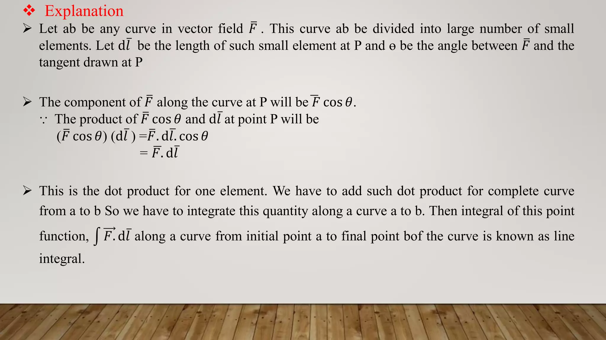  Explanation
 Let ab be any curve in vector field ത
𝐹 . This curve ab be divided into large number of small
elements. Let d ҧ
𝑙 be the length of such small element at P and ɵ be the angle between ത
𝐹 and the
tangent drawn at P
 The component of ത
𝐹 along the curve at P will beഥ
𝐹 cos 𝜃.
⸪ The product of ത
𝐹 cos 𝜃 and d ҧ
𝑙 at point P will be
( ത
𝐹 cos 𝜃) (d ҧ
𝑙 ) = ത
𝐹. dത
𝑙. cos 𝜃
= ഥ
𝐹. d ҧ
𝑙
 This is the dot product for one element. We have to add such dot product for complete curve
from a to b So we have to integrate this quantity along a curve a to b. Then integral of this point
function, ධ 𝐹. d ҧ
𝑙 along a curve from initial point a to final point bof the curve is known as line
integral.
 