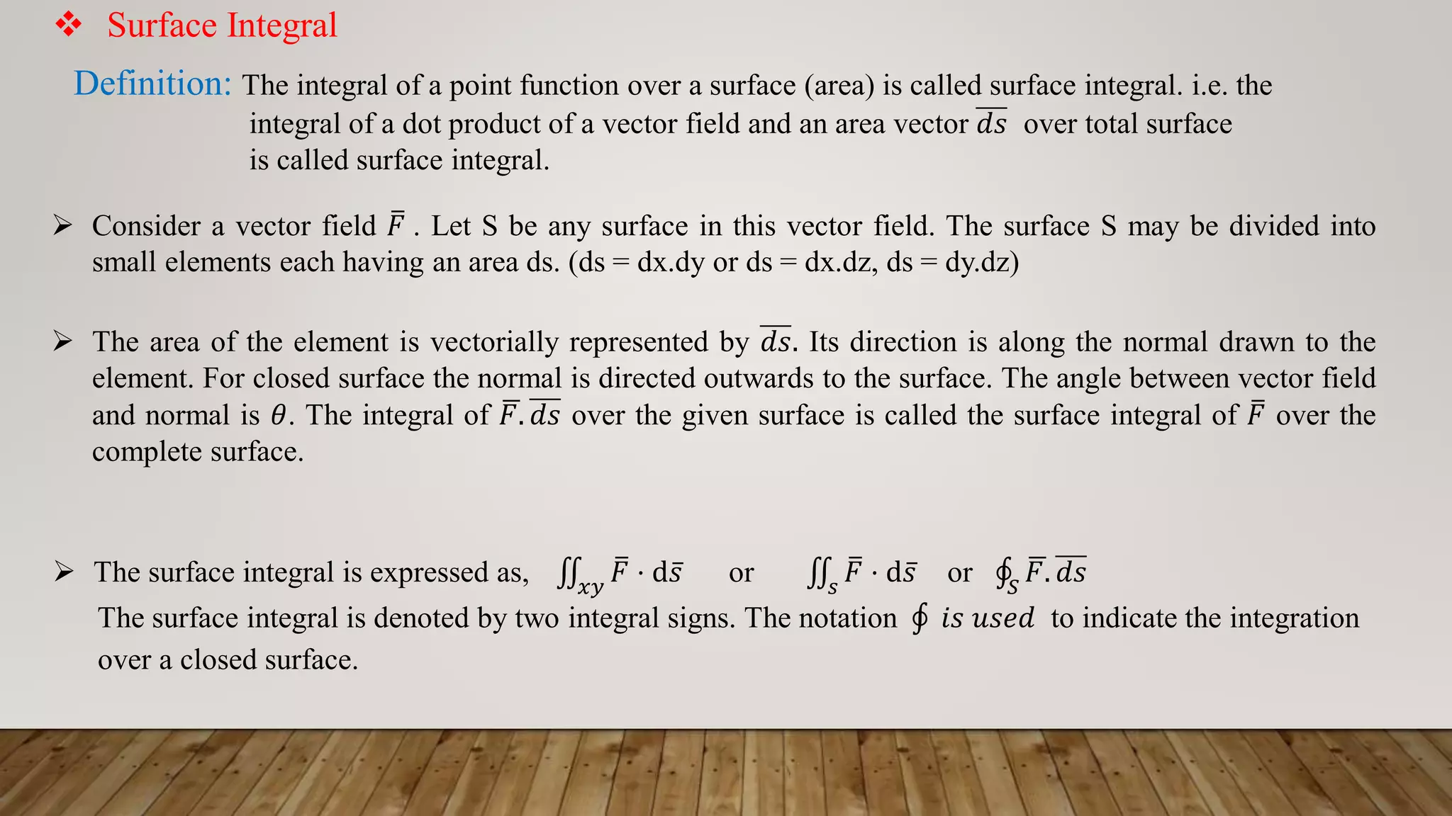  Surface Integral
Definition: The integral of a point function over a surface (area) is called surface integral. i.e. the
integral of a dot product of a vector field and an area vector 𝑑𝑠 over total surface
is called surface integral.
 Consider a vector field ത
𝐹 . Let S be any surface in this vector field. The surface S may be divided into
small elements each having an area ds. (ds = dx.dy or ds = dx.dz, ds = dy.dz)
 The area of the element is vectorially represented by 𝑑𝑠. Its direction is along the normal drawn to the
element. For closed surface the normal is directed outwards to the surface. The angle between vector field
and normal is 𝜃. The integral of ഥ
𝐹. 𝑑𝑠 over the given surface is called the surface integral of ത
𝐹 over the
complete surface.
 The surface integral is expressed as, ‫׭‬
𝑥𝑦
ത
𝐹 ⋅ d ҧ
𝑠 or ‫׭‬
𝑠
ത
𝐹 ⋅ d ҧ
𝑠 or ‫ׯ‬
𝑆
ഥ
𝐹. 𝑑𝑠
The surface integral is denoted by two integral signs. The notation ‫ׯ‬ 𝑖𝑠 𝑢𝑠𝑒𝑑 to indicate the integration
over a closed surface.
 