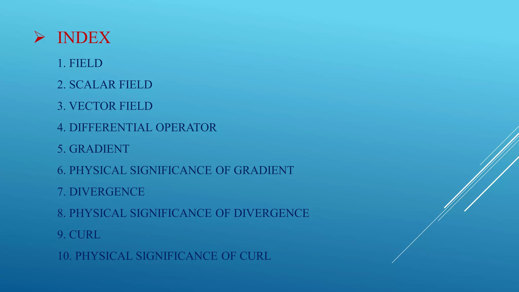  INDEX
1. FIELD
2. SCALAR FIELD
3. VECTOR FIELD
4. DIFFERENTIAL OPERATOR
5. GRADIENT
6. PHYSICAL SIGNIFICANCE OF GRADIENT
7. DIVERGENCE
8. PHYSICAL SIGNIFICANCE OF DIVERGENCE
9. CURL
10. PHYSICAL SIGNIFICANCE OF CURL
 