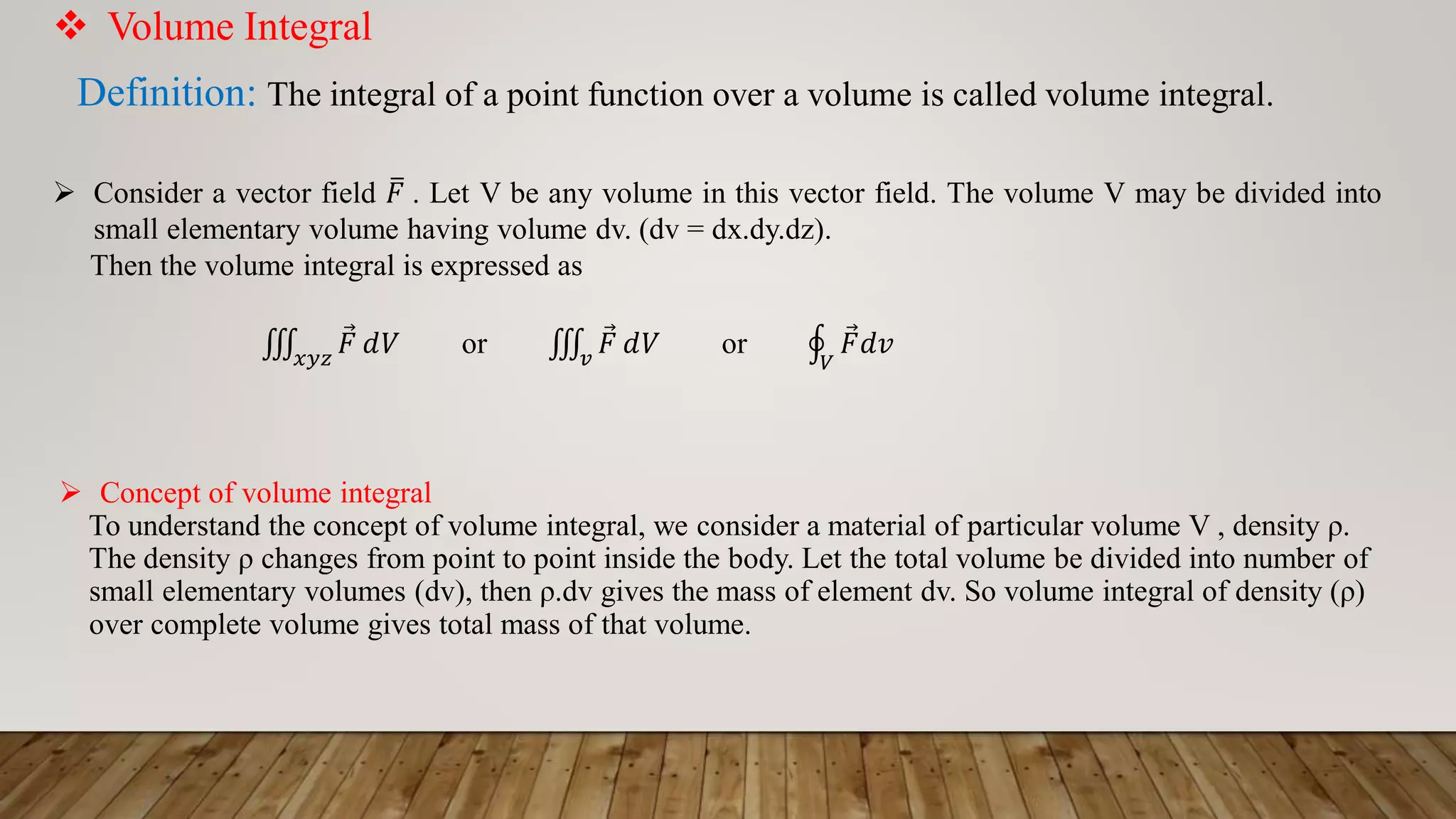  Volume Integral
Definition: The integral of a point function over a volume is called volume integral.
 Consider a vector field ത
𝐹 . Let V be any volume in this vector field. The volume V may be divided into
small elementary volume having volume dv. (dv = dx.dy.dz).
Then the volume integral is expressed as
‫׮‬
𝑥𝑦𝑧
Ԧ
𝐹 𝑑𝑉 or ‫׮‬
𝑣
Ԧ
𝐹 𝑑𝑉 or ය
𝑉
Ԧ
𝐹𝑑𝑣
 Concept of volume integral
To understand the concept of volume integral, we consider a material of particular volume V , density ρ.
The density ρ changes from point to point inside the body. Let the total volume be divided into number of
small elementary volumes (dv), then ρ.dv gives the mass of element dv. So volume integral of density (ρ)
over complete volume gives total mass of that volume.
 