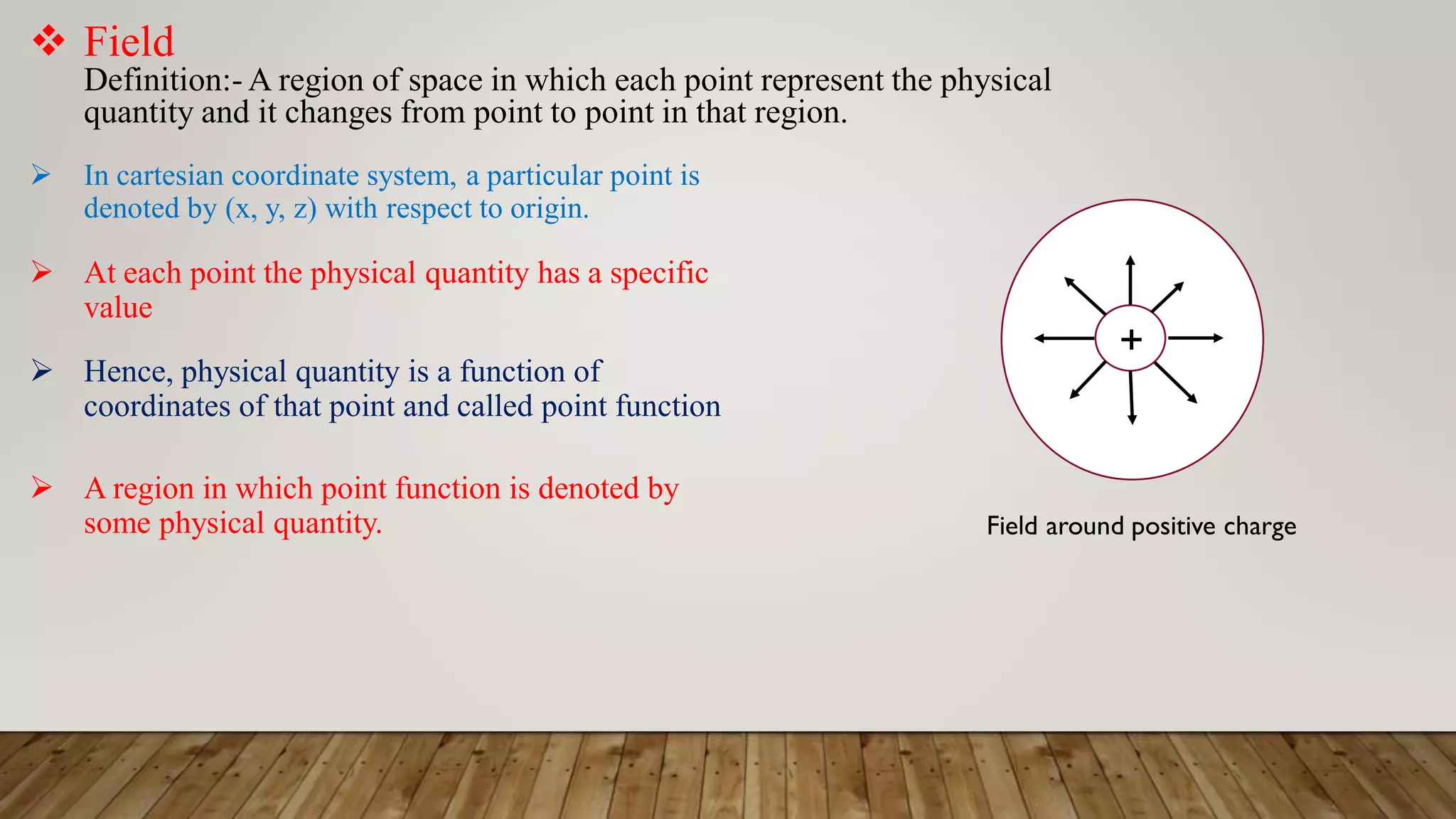  In cartesian coordinate system, a particular point is
denoted by (x, y, z) with respect to origin.
 Field
Definition:- A region of space in which each point represent the physical
quantity and it changes from point to point in that region.
 At each point the physical quantity has a specific
value
 Hence, physical quantity is a function of
coordinates of that point and called point function
 A region in which point function is denoted by
some physical quantity.
+
Field around positive charge
 