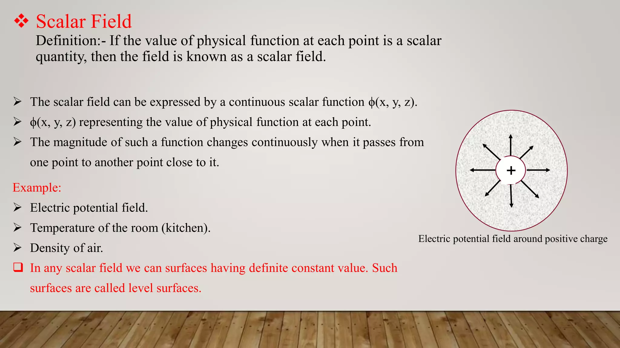  Scalar Field
Definition:- If the value of physical function at each point is a scalar
quantity, then the field is known as a scalar field.
 The scalar field can be expressed by a continuous scalar function ϕ(x, y, z).
 ϕ(x, y, z) representing the value of physical function at each point.
 The magnitude of such a function changes continuously when it passes from
one point to another point close to it.
Example:
 Electric potential field.
 Temperature of the room (kitchen).
 Density of air.
 In any scalar field we can surfaces having definite constant value. Such
surfaces are called level surfaces.
+
Electric potential field around positive charge
 