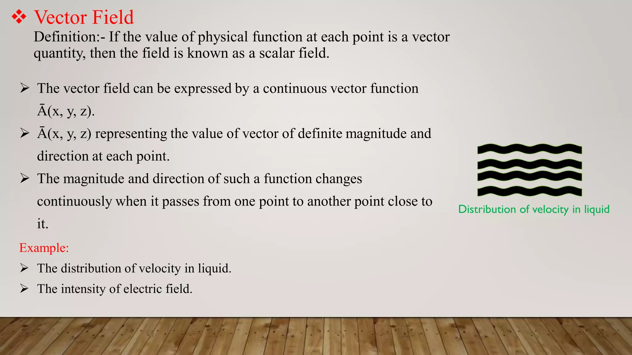  Vector Field
Definition:- If the value of physical function at each point is a vector
quantity, then the field is known as a scalar field.
 The vector field can be expressed by a continuous vector function
Ā(x, y, z).
 Ā(x, y, z) representing the value of vector of definite magnitude and
direction at each point.
 The magnitude and direction of such a function changes
continuously when it passes from one point to another point close to
it.
Example:
 The distribution of velocity in liquid.
 The intensity of electric field.
Distribution of velocity in liquid
 