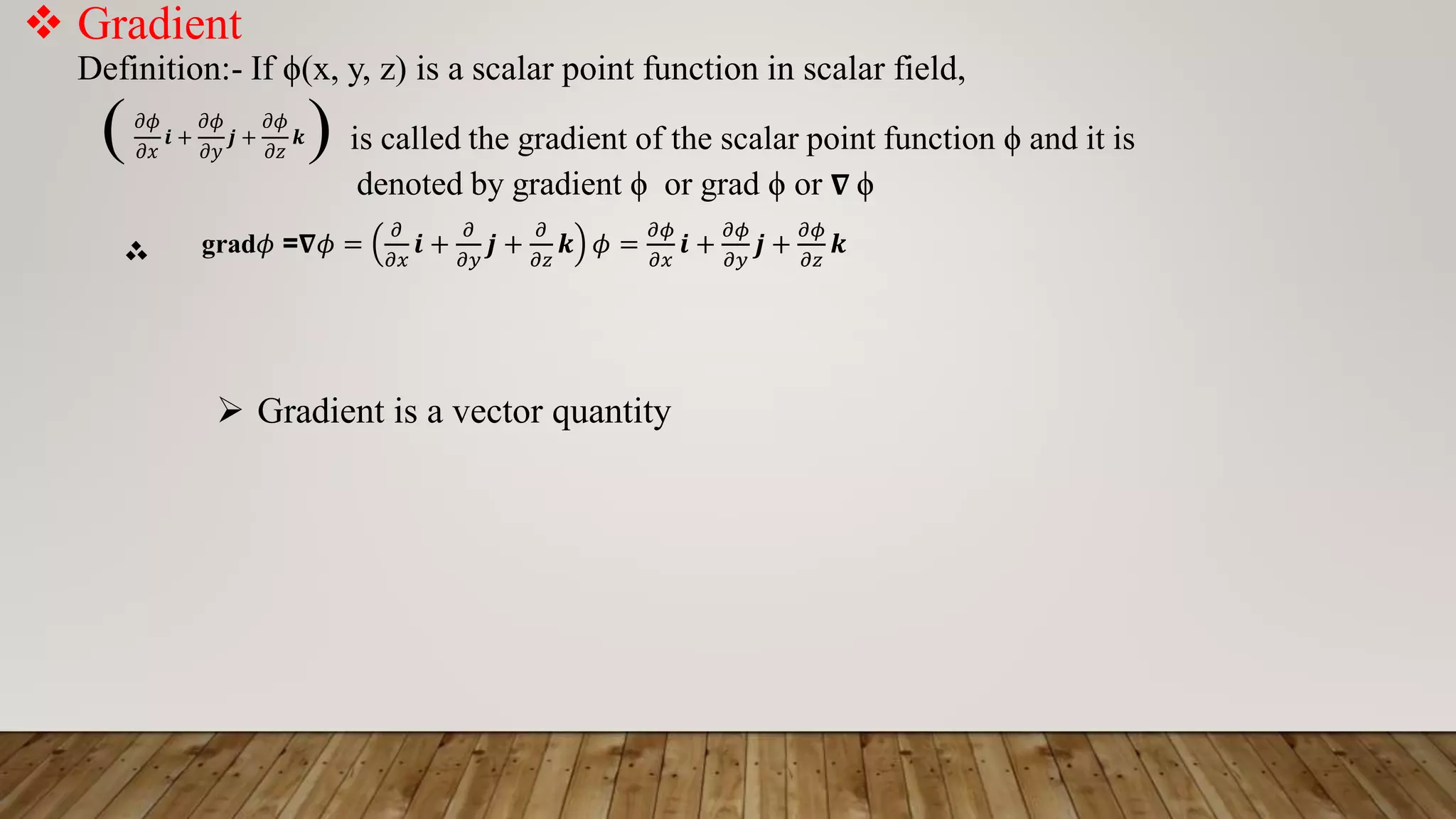  Gradient
Definition:- If ϕ(x, y, z) is a scalar point function in scalar field,
( ) is called the gradient of the scalar point function ϕ and it is
denoted by gradient ϕ or grad ϕ or 𝛁 ϕ
‫؞‬
𝜕𝜙
𝜕𝑥
𝒊 +
𝜕𝜙
𝜕𝑦
𝒋 +
𝜕𝜙
𝜕𝑧
𝒌
grad𝜙 =𝛁𝜙 =
𝜕
𝜕𝑥
𝒊 +
𝜕
𝜕𝑦
𝒋 +
𝜕
𝜕𝑧
𝒌 𝜙 =
𝜕𝜙
𝜕𝑥
𝒊 +
𝜕𝜙
𝜕𝑦
𝒋 +
𝜕𝜙
𝜕𝑧
𝒌
 Gradient is a vector quantity
 