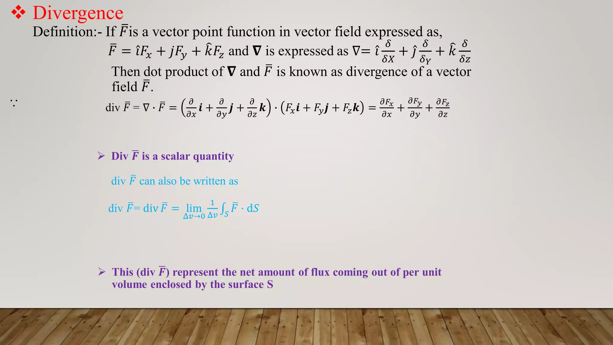  Divergence
Definition:- If ത
𝐹is a vector point function in vector field expressed as,
ത
𝐹 = Ƹ
𝑖𝐹𝑥 + 𝑗𝐹𝑦 + ෠
𝑘𝐹𝑧 and 𝛁 is expressed as ∇= Ƹ
𝑖
𝛿
𝛿𝑋
+ Ƹ
𝑗
𝛿
𝛿𝑌
+ ෠
𝑘
𝛿
𝛿𝑧
Then dot product of 𝛁 and ത
𝐹 is known as divergence of a vector
field ത
𝐹.
⸪ div ത
𝐹 = ∇ ∙ ത
𝐹 =
𝜕
𝜕𝑥
𝒊 +
𝜕
𝜕𝑦
𝒋 +
𝜕
𝜕𝑧
𝒌 ∙ 𝐹𝑥𝒊 + 𝐹𝑦𝒋 + 𝐹𝑧𝒌 =
𝜕𝐹𝑥
𝜕𝑥
+
𝜕𝐹𝑦
𝜕𝑦
+
𝜕𝐹𝑧
𝜕𝑧
 Div ഥ
𝑭 is a scalar quantity
div ത
𝐹 can also be written as
div ത
𝐹= div ത
𝐹 = lim
Δ𝑣→0
1
Δ𝑣
‫׬‬𝑆
ത
𝐹 ⋅ d𝑆
 This (div ഥ
𝑭) represent the net amount of flux coming out of per unit
volume enclosed by the surface S
 