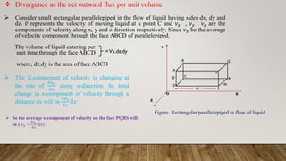C
S
 The X-component of velocity is changing at
the rate of
𝛿𝑣𝑥
𝛿𝑥
along x-direction. So total
change in x-component of velocity through a
distance dx will be
𝛿𝑣𝑥
𝛿𝑥
d𝑥
 Divergence as the net outward flux per unit volume
 Consider small rectangular parallelepiped in the flow of liquid having sides dx, dy and
dz. ҧ
𝑣 represents the velocity of moving liquid at a point C and 𝜈𝑥 , 𝜈𝑦 , 𝜈𝑧 are the
components of velocity along x, y and z direction respectively. Since 𝜈𝑥 be the average
of velocity component through the face ABCD of parallelepiped.
The volume of liquid entering per
unit time through the face ABCD
where, dz.dy is the area of face ABCD
=Vx.dz.dy
dx
P
R
A
Q
B
D
X
Y
Z
O
dz
dy
Figure. Rectangular parallelepiped in flow of liquid
 So the average x-component of velocity on the face PQRS will
be ( 𝜈𝑥 +
𝛿𝑣𝑥
𝛿𝑥
d𝑥)
 