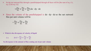  So the net outward flux through a parallelepiped through all faces will be [the sum of eq. (1),
eq. (2) & eq. (3)]
=(
𝛿𝑣𝑥
𝛿𝑥
+
𝛿𝑣𝑦
𝛿𝑥
+
𝛿𝑣𝑧
𝛿𝑥
) d𝑥 ⋅ d𝑦 ⋅ d𝑧
 Since the volume of the parallelepiped is d𝑥 ⋅ d𝑦 ⋅ d𝑧 so the net outward
flux per unit volume will be
=
𝛿𝑣𝑥
𝛿𝑥
+
𝛿𝑣𝑦
𝛿𝑥
+
𝛿𝑣𝑧
𝛿𝑥
 Which is the divergence of velocity of liquid
i. e. div ҧ
𝑣 =
𝛿𝑣𝑥
𝛿𝑥
+
𝛿𝑣𝑦
𝛿𝑥
+
𝛿𝑣𝑧
𝛿𝑥
So divergence is the amount of flux coming out of per unit volume
 