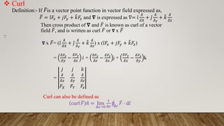  Curl
Definition:- If ത
𝐹is a vector point function in vector field expressed as,
ത
𝐹 = Ƹ
𝑖𝐹𝑥 + 𝑗𝐹𝑦 + ෠
𝑘𝐹𝑧 and 𝛁 is expressed as ∇= Ƹ
𝑖
𝛿
𝛿𝑋
+ Ƹ
𝑗
𝛿
𝛿𝑌
+ ෠
𝑘
𝛿
𝛿𝑧
Then cross product of 𝛁 and ത
𝐹 is known as curl of a vector
field ത
𝐹, and is written as curl ത
𝐹 or 𝛁 x ത
𝐹
⸪
𝛁 x ത
𝐹= ( Ƹ
𝑖
𝛿
𝛿𝑋
+ Ƹ
𝑗
𝛿
𝛿𝑌
+ ෠
𝑘
𝛿
𝛿𝑧
) x ( Ƹ
𝑖𝐹𝑥 + 𝑗𝐹𝑦 + ෠
𝑘𝐹𝑧)
=
𝛿𝐹𝑧
𝛿𝑦
−
𝛿𝐹𝑦
𝛿𝑧
𝑖 +
𝛿𝐹𝑥
𝛿𝑧
−
𝛿𝐹𝑧
𝛿𝑥
j +
𝛿𝐹𝑦
𝛿𝑥
−
𝛿𝐹𝑥
𝛿𝑦
k
=
𝑗 𝑗 𝑘
𝛿
𝛿𝑥
𝛿
𝛿𝑦
𝛿
𝛿𝑧
𝐹𝑋 𝐹𝑌 𝐹𝑧
Curl can also be defined as
curl ത
𝐹 ො
𝑛 = lim
Δ𝑠→0
1
Δ𝑠
‫ׯ‬
Δ𝑐
ത
𝐹 ⋅ d𝑙
 