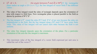  Ԧ
𝐹 ⋅ d𝑙 = 0, ⸪ 𝑡ℎ𝑒 𝑎𝑛𝑔𝑙𝑒 𝑏𝑒𝑡𝑤𝑒𝑒𝑛 ത
𝐹 𝑎𝑛𝑑 ഥ
𝑑𝑙 𝑖𝑠 900 If the rectangular
plane makes an angle ɵ 0 < ɵ < Τ
𝜋
2 , the line integral of vector field ത
𝐹 has different
values.
 The value of line integral round the sides of rectangle depends upon the orientation of
area with respect to field lines. Now rectangular plane is placed parallel to the field as
shown by position 𝐴′𝐵′𝐶′𝐷′ .
 The line integral of ത
𝐹 round the sides 𝐵′𝐶′𝑎𝑛𝑑 𝐷′𝐴′ of are zero because the sides are
perpendicular to the field. But the line integral along 𝐴′𝐵′ 𝑎𝑛𝑑 𝐶′𝐷′ have some finite
value. This value of line integral will not cancel each other because the field is not
uniform.
 The value line integral depends upon the orientation of the plane. For a particular
orientation of the area the line integral is maximum.
 This maximum value of the line integral of a vector field expressed per unit area is
called the curl of the vector ത
𝐹.
 