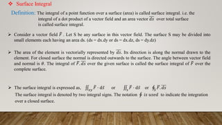  Surface Integral
Definition: The integral of a point function over a surface (area) is called surface integral. i.e. the
integral of a dot product of a vector field and an area vector 𝑑𝑠 over total surface
is called surface integral.
 Consider a vector field ത
𝐹 . Let S be any surface in this vector field. The surface S may be divided into
small elements each having an area ds. (ds = dx.dy or ds = dx.dz, ds = dy.dz)
 The area of the element is vectorially represented by 𝑑𝑠. Its direction is along the normal drawn to the
element. For closed surface the normal is directed outwards to the surface. The angle between vector field
and normal is 𝜃. The integral of ഥ
𝐹. 𝑑𝑠 over the given surface is called the surface integral of ത
𝐹 over the
complete surface.
 The surface integral is expressed as, ‫׭‬
𝑥𝑦
ത
𝐹 ⋅ d ҧ
𝑠 or ‫׭‬
𝑠
ത
𝐹 ⋅ d ҧ
𝑠 or ‫ׯ‬
𝑆
ഥ
𝐹. 𝑑𝑠
The surface integral is denoted by two integral signs. The notation ‫ׯ‬ 𝑖𝑠 𝑢𝑠𝑒𝑑 to indicate the integration
over a closed surface.
 