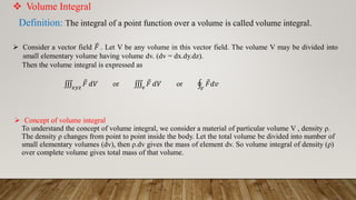  Volume Integral
Definition: The integral of a point function over a volume is called volume integral.
 Consider a vector field ത
𝐹 . Let V be any volume in this vector field. The volume V may be divided into
small elementary volume having volume dv. (dv = dx.dy.dz).
Then the volume integral is expressed as
‫׮‬
𝑥𝑦𝑧
Ԧ
𝐹 𝑑𝑉 or ‫׮‬
𝑣
Ԧ
𝐹 𝑑𝑉 or ය
𝑉
Ԧ
𝐹𝑑𝑣
 Concept of volume integral
To understand the concept of volume integral, we consider a material of particular volume V , density ρ.
The density ρ changes from point to point inside the body. Let the total volume be divided into number of
small elementary volumes (dv), then ρ.dv gives the mass of element dv. So volume integral of density (ρ)
over complete volume gives total mass of that volume.
 