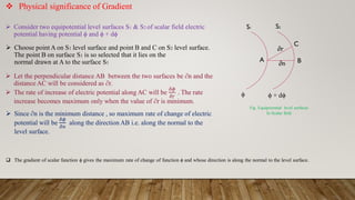  Physical significance of Gradient
S2
S1
B
C
∂n
A
∂r
ϕ ϕ + dϕ
 Consider two equipotential level surfaces S1 & S2 of scalar field electric
potential having potential ϕ and ϕ + dϕ
 Choose point A on S1 level surface and point B and C on S2 level surface.
The point B on surface S1 is so selected that it lies on the
normal drawn at A to the surface S1
 Let the perpendicular distance AB between the two surfaces be ∂n and the
distance AC will be considered as ∂r.
 The rate of increase of electric potential along AC will be
𝛿𝜙
𝛿𝑟
. The rate
increase becomes maximum only when the value of ∂r is minimum.
 Since ∂n is the minimum distance , so maximum rate of change of electric
potential will be
𝛿𝜙
𝛿𝑛
along the direction AB i.e. along the normal to the
level surface.
 The gradient of scalar function ϕ gives the maximum rate of change of function ϕ and whose direction is along the normal to the level surface.
Fig. Equipotential level surfaces
In Scalar field
 