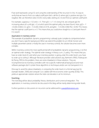 If we work backwards using (1.5) and using the understanding of the recursion in (1.4), it’s easy to
verify that we have to find a so-called cutoff point (let’s call this S) where g(x) is positive and g(x+1) is
negative. We can therefore solve (1.5) for every state, starting at x=0 and find our optimal cutoff point.
For example, suppose p = 0.2 and c =5. Then g(1) = c-1 =4. Using (1.4), we compute g(x) for
increasing values of x until g(x) < 0, at which point the optimal policy has been found. Here, g(2)= -1
+0.2(0)+0.8(4)=2.2, g(3)= -1+0.2(0)+0.8(2.2)=0.76, and g(4)= -1+0.2(0)+0.8(0.76)=-0.392. This means
that the optimal cutoff point is x=3. This means that you could drive straight to x=3 and park there if
it is vacant.
Application in inventory control
The example of probabilistic dynamic programming is already quite complex to comprehend when
you don’t have a specific background. When we extend this problem to an infinite horizon and
multiple parameters (what is mostly the case in inventory control), the solution becomes even more
complex.
Within inventory control, the most significant benefit of probabilistic dynamic programming, is to find
an optimal order strategy. The optimal order strategy in theory is an s, S policy. This means that you
have an order level of s and when your inventory position is going under this order level s, you have
to order up to ceiling S. Although literature provides solid solutions (eg. Bartmann (1992), Federgruen
& Zheng, 1991) to this problem, there are some drawbacks in these solutions. They are
incomprehensive to inventory controllers with not a specific mathematical background and most
software packages don’t contain these algorithms or techniques and/or are not transparent in it.
One way to avoid the above drawbacks, is computing the order level s in a formal way (see for
example Axsäter, 2006) and compute S as s added with the economic order quantity (EOQ). This
yields an approximate solution where the total cost deviation is at his minimum.
Next blog
The next blog will be about probability theory: distributions and numerical integration. The
applications in inventory control to be discussed in this blog will be mainly determining order levels.
Further questions or discussions on recursion can be addressed to s.pauly@slimstock.com.
 