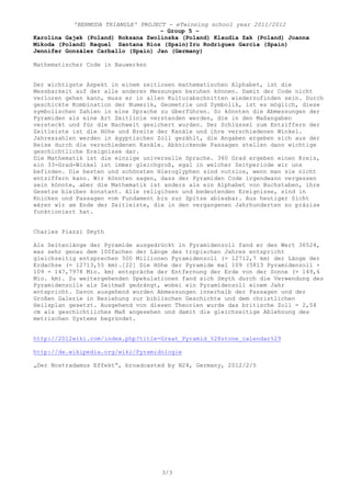 'BERMUDA TRIANGLE' PROJECT - eTwinning school year 2011/2012
                                    – Group 5 –
Karolina Gajek (Poland) Roksana Zwolinska (Poland) Klaudia Zak (Poland) Joanna
Mikoda (Poland) Raquel Santana Ríos (Spain)Iru Rodríguez García (Spain)
Jennifer González Carballo (Spain) Jan (Germany)

Mathematischer Code in Bauwerken


Der wichtigste Aspekt in einem zeitlosen mathematischen Alphabet, ist die
Messbarkeit auf der alle anderen Messungen beruhen können. Damit der Code nicht
verloren gehen kann, muss er in allen Kulturabschnitten wiederzufinden sein. Durch
geschickte Kombination der Numerik, Geometrie und Symbolik, ist es möglich, diese
symbolischen Zahlen in eine Sprache zu überführen. So könnten die Abmessungen der
Pyramiden als eine Art Zeitlinie verstanden werden, die in den Maßangaben
versteckt und für die Nachwelt gesichert wurden. Der Schlüssel zum Entziffern der
Zeitleiste ist die Höhe und Breite der Kanäle und ihre verschiedenen Winkel.
Jahreszahlen werden in ägyptischen Zoll gezählt, die Angaben ergeben sich aus der
Reise durch die verschiedenen Kanäle. Abknickende Passagen stellen dann wichtige
geschichtliche Ereignisse dar.
Die Mathematik ist die einzige universelle Sprache. 360 Grad ergeben einen Kreis,
ein 33-Grad-Winkel ist immer gleichgroß, egal in welcher Zeitperiode wir uns
befinden. Die besten und schönsten Hieroglyphen sind nutzlos, wenn man sie nicht
entziffern kann. Wir könnten sagen, dass der Pyramiden Code irgendwann vergessen
sein könnte, aber die Mathematik ist anders als ein Alphabet von Buchstaben, ihre
Gesetze bleiben konstant. Alle religiösen und bedeutenden Ereignisse, sind in
Knicken und Passagen vom Fundament bis zur Spitze ablesbar. Aus heutiger Sicht
wären wir am Ende der Zeitleiste, die in den vergangenen Jahrhunderten so präzise
funktioniert hat.


Charles Piazzi Smyth

Als Seitenlänge der Pyramide ausgedrückt in Pyramidenzoll fand er den Wert 36524,
was sehr genau dem 100fachen der Länge des tropischen Jahres entspricht
gleichzeitig entsprechen 500 Millionen Pyramidenzoll (= 12712,7 km) der Länge der
Erdachse (= 12713,55 km).[22] Die Höhe der Pyramide mal 109 (5813 Pyramidenzoll ×
109 = 147,7978 Mio. km) entspräche der Entfernung der Erde von der Sonne (= 149,6
Mio. km). Zu weitergehenden Spekulationen fand sich Smyth durch die Verwendung des
Pyramidenzolls als Zeitmaß gedrängt, wobei ein Pyramidenzoll einem Jahr
entspricht. Davon ausgehend wurden Abmessungen innerhalb der Passagen und der
Großen Galerie in Beziehung zur biblischen Geschichte und dem christlichen
Heilsplan gesetzt. Ausgehend von diesen Theorien wurde das britische Zoll = 2,54
cm als geschichtliches Maß angesehen und damit die gleichzeitige Ablehnung des
metrischen Systems begründet.


http://2012wiki.com/index.php?title=Great_Pyramid_%28stone_calendar%29

http://de.wikipedia.org/wiki/Pyramidologie

„Der Nostradamus Effekt“, broadcasted by N24, Germany, 2012/2/5




                                    3/3
 