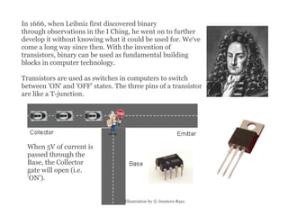 In 1666, when Leibniz first discovered binary through observations in the I Ching, he went on to further develop it without knowing what it could be used for. We've come a long way since then. With the invention of transistors, binary can be used as fundamental building blocks in computer technology. Transistors are used as switches in computers to switch between 'ON' and 'OFF' states. The three pins of a transistor are like a T-junction.  Illustration by © Jesstern Rays  When 5V of current is passed through the Base, the Collector gate will open (i.e. 'ON'). 