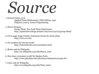 Source 1. Howard Anton, et al.          Applied Finite Mathematics, Fifth Edition, 1992          Chapters 3 and 4, Linear Programming 2. Steven Strogatz          Group Think, New York Times Opinionator          http://opinionator.blogs.nytimes.com/2010/05/02/group-think/  3. Cover page image Creative Commons license by stock.xchng          http://www.sxc.hu/ 4. On numbers by Internet Looks          http://internetlooks.com/onnumbers.html 5. Morse code by Wikipedia         http://en.wikipedia.org/wiki/Morse_code 6. How does a transistor work? by Stephen Portz          http://www.physlink.com/education/askexperts/ae430.cfm 7. Color code by Wikipedia http://en.wikipedia.org/wiki/Web_colors 