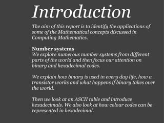 Introduction The aim of this report is to identify the applications of some of the Mathematical concepts discussed in Computing Mathematics. Number systems We explore numerous number systems from different parts of the world and then focus our attention on binary and hexadecimal codes. We explain how binary is used in every day life, how a transistor works and what happens if binary takes over the world. Then we look at an ASCII table and introduce hexadecimals. We also look at how colour codes can be represented in hexadecimal. 