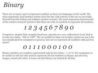 There are as many ways to represent numbers as there are languages in the world. The most commonly used number system since the late 15th century is the one we use today derived from the Indian and Arabian number systems. The most important characteristic of the modern numeral system is that there are only 10 symbols to represent all numbers. 1 2 3 4 5 6 7 8 9 0 Computers, despite their complex hardware, operate on a very rudimentary level, that is, in only two states - 'ON' or 'OFF'. The 10 symbol (or base-10) number system we use is far too  complicated  for computers to process, but can we represent all numbers with just two states? Binary numbers are numbers represented only by two states - '1' or '0'. For computers to be useful we will not only need to represent all real numbers in binary, but also text, images, sound and video. It turns out that binary can indeed do all that. 0 1 1 1 0 0 0 1 0 0 Binary 