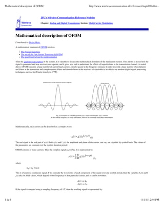 JPL's Wireless Communication Reference Website
Chapter: Analog and Digital Transmission. Section: Multi-Carrier Modulation
Mathematical description of OFDM
Contributed by Dušan Matic
A mathematical treatment of OFDM involves
The Fourier transform
The use of the Fast Fourier Transform in OFDM
The guard interval and its implementation
After the qualitative description of the system, it is valuable to discuss the mathematical deﬁnition of the modulation system. This allows us to see how the
signal is generated and how receiver must operate, and it gives us a tool to understand the effects of imperfections in the transmission channel. As noted
above, OFDM transmits a large number of narrowband carriers, closely spaced in the frequency domain. In order to avoid a large number of modulators
and ﬁlters at the transmitter and complementary ﬁlters and demodulators at the receiver, it is desirable to be able to use modern digital signal processing
techniques, such as fast Fourier transform (FFT).
Fig. 4 Examples of OFDM spectrum (a) a single subchannel, (b) 5 carriers
At the central frequency of each subchannel, there is no crosstalk from other subchannels.
Mathematically, each carrier can be described as a complex wave:
(1)
The real signal is the real part of sc(t). Both Ac(t) and f c(t), the amplitude and phase of the carrier, can vary on a symbol by symbol basis. The values of
the parameters are constant over the symbol duration period t .
OFDM consists of many carriers. Thus the complex signals ss(t) (Fig. 4) is represented by:
(2)
where
This is of course a continuous signal. If we consider the waveforms of each component of the signal over one symbol period, then the variables Ac(t) and f
c(t) take on ﬁxed values, which depend on the frequency of that particular carrier, and so can be rewritten:
If the signal is sampled using a sampling frequency of 1/T, then the resulting signal is represented by:
Mathematical description of OFDM http://www.wirelesscommunication.nl/reference/chaptr05/ofdm...
1 de 5 11/1/15, 2:48 PM
 