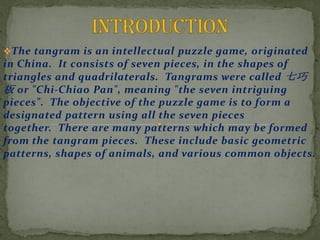 ?The tangram is an intellectual puzzle game, originated
in China. It consists of seven pieces, in the shapes of
triangles and quadrilaterals. Tangrams were called 
 or "Chi-Chiao Pan", meaning "the seven intriguing
pieces". The objective of the puzzle game is to form a
designated pattern using all the seven pieces
together. There are many patterns which may be formed
from the tangram pieces. These include basic geometric
patterns, shapes of animals, and various common objects.
 