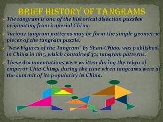 ? The tangram is one of the historical disection puzzles
originating from imperial China.
? Various tangram patterns may be form the simple geometric
pieces of the tangram puzzle.
? "New Figures of the Tangram" by Shan-Chiao, was published
in China in 1815, which contained 374 tangram patterns.
? These documentations were written during the reign of
emperor Chia-Ching, during the time when tangrams were at
the summit of its popularity in China.
 