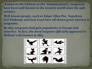 ? Known to the Chinese as the "wisdom puzzle", tangrams
have been well-known to the western world since the 19th
century.
? Well-known people, such as Edgar Allan Poe, Napoleon,
H.E.Dudeney, and Sam Loyd have all shown great interest in
tangrams.
? By 1817, tangrams had gain popularity in Europe and
America. In fact, the word tangram officially appeared in
Webster's dictionary in 1864.
 