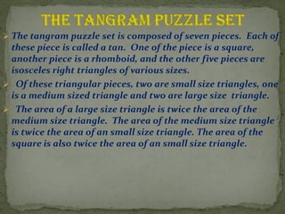 ? The tangram puzzle set is composed of seven pieces. Each of
these piece is called a tan. One of the piece is a square,
another piece is a rhomboid, and the other five pieces are
isosceles right triangles of various sizes.
? Of these triangular pieces, two are small size triangles, one
is a medium sized triangle and two are large size triangle.
? The area of a large size triangle is twice the area of the
medium size triangle. The area of the medium size triangle
is twice the area of an small size triangle. The area of the
square is also twice the area of an small size triangle.
 