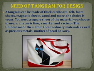 ? A tangram can be made of thick cardboard, felt, foam
sheets, magnetic sheets, wood and more, the choice is
yours. You need a square sheet of the material you choose
to use: 12 x 12 cm is fine, a marker and a scissor The
Chinese made them from these ordinary materials as well
as precious metals, mother of pearl or ivory.
 