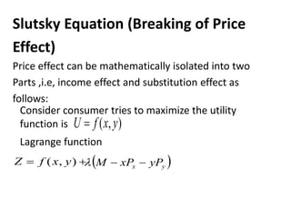 Slutsky Equation (Breaking of Price
Effect)
Price effect can be mathematically isolated into two
Parts ,i.e, income effect and substitution effect as
follows:
Consider consumer tries to maximize the utility
function is )
,
( y
x
f
U 
Lagrange function

 )
,
( y
x
f
Z  
y
x yP
xP
M 


 