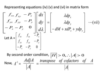 Representing equations (iv) (v) and (vi) in matrix form
xx
f xy
f x
P

yx
f yy
f y
P

x
P
 y
P
 0











d
dy
dx
)
(vii
ydp
xdP
dM
dp
dp
y
x
y
x














 

Let A =














0
y
x
y
yy
yx
x
xy
xx
P
P
P
f
f
P
f
f
By second order condition, 0
,
0 

 A
H
Now, 
1
A
A
AdjA
A
A
of
cofactors
of
transpose

 