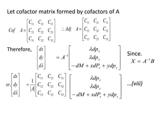 Let cofactor matrix formed by cofactors of A











33
32
31
23
22
21
13
12
11
C
C
C
C
C
C
C
C
C
A
Cof












33
23
13
32
22
12
31
21
11
C
C
C
C
C
C
C
C
C
A
Adj
Therefore,











d
dy
dx













 
y
x
y
x
ydp
xdP
dM
dp
dp
A 

1 Since.
B
A
X 1













d
dy
dx
or,











33
23
13
32
22
12
31
21
11
1
C
C
C
C
C
C
C
C
C
A












 y
x
y
x
ydp
xdP
dM
dp
dp


…(viii)
 