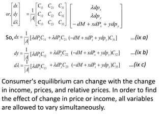 










d
dy
dx
or,











33
23
13
32
22
12
31
21
11
1
C
C
C
C
C
C
C
C
C
A












 y
x
y
x
ydp
xdP
dM
dp
dp


So,
A
dx
1
 11
[ C
dPx
 21
C
dPy

 ]
)
( 31
C
ydp
xdP
dM y
x 


A
dy
1
 12
[ C
dPx
 22
C
dPy

 ]
)
( 32
C
ydp
xdP
dM y
x 


A
d
1

 13
[ C
dPx
 23
C
dPy

 ]
)
( 33
C
ydp
xdP
dM y
x 


…(ix a)
…(ix b)
…(ix c)
Consumer's equilibrium can change with the change
in income, prices, and relative prices. In order to find
the effect of change in price or income, all variables
are allowed to vary simultaneously.
 